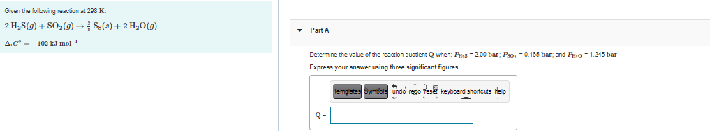 Given the following reaction at 298 K:
2 H2S(g) + SO2(9) → Ss(s) + 2 H20(g)
Part A
ArG" = -102 kJ mol
Determine the value of the reaction quotient Q when: Pu,s = 2.00 bar; Pso, = 0.185 bar; and Pa,0 = 1.245 ba
Express your answer using three significant figures.
fe kevboard shortcuts help
Temgrates Symbols undo rego
Q =
