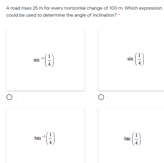 A road rises 25 m for every horizontal change of 100 m. Which expression
could be used to determine the angle of inclination? *
sin
sin
tan
tan
