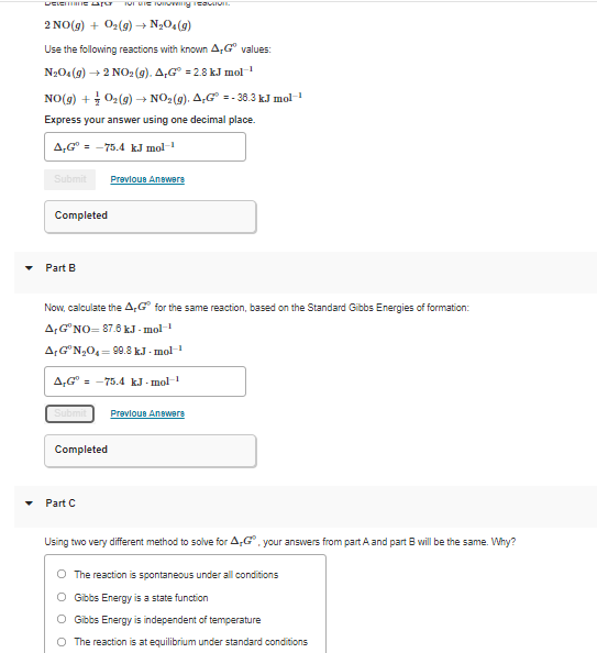 DELET IEa
2 NO(g) + 02(9) → N,O.(g)
Use the following reactions with known A,G° values:
N204(9) + 2 NO: (g). A,G = 2.8 kJ mol
-1
NO(g) + 02(9) → NO2(9). A,G =- 36.3 kJ mol-
Express your answer using one decimal place.
A,G° = -75.4 kJ mol
Submit
Prevlous Answers
Completed
Part B
Now, calculate the A,G° for the same reaction, based on the Standard Gibbs Energies of formation:
AG"NO= 87.6 kJ - mol-
A,G"N,0,= 9.8 k.J - mol-1
A,G =
-75.4 kJ - mol-
Submit
Prevloue Anewere
Completed
Part C
Using two very different method to solve for A,G, your answers from part A and part B will be the same. Why?
O The reaction is spontaneous under all conditions
O Gibbs Energy is a state function
O Gibbs Energy is independent of temperature
O The reaction is at equilibrium under standard conditions
