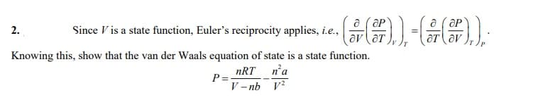 a (aP
av (aT
a ( OP
aT av
2.
Since V is a state function, Euler's reciprocity applies, i.e.,
Knowing this, show that the van der Waals equation of state is a state function.
nRT n'a
P= -
V – nb V?
