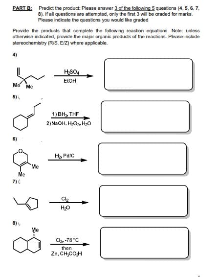 PART B: Predict the product: Please answer 3 of the following 5 questions (4, 5, 6, 7,
8). If all questions are attempted, only the first 3 will be araded for marks.
Please indicate the questions you would like graded
Provide the products that complete the following reaction equations. Note: unless
otherwise indicated, provide the major organic products of the reactions. Please include
stereochemistry (R/S, EIZ) where applicable.
4)
HSO4
ELOH
Me
Me
5)
1) BH, THF
2)N2OH, HOz H0
6)
H, Pd/C
Me
Me
7) (
HO
8)
Me
O, -78 °C
then
Zn, CH;COH
