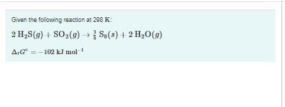 Given the following reaction at 298 K:
2 H2S(g) + SO2(9) → S$(s) + 2 H20(g)
A:G" = -102 k.J mol
