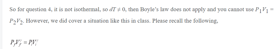 So for question 4, it is not isothermal, so dT + 0, then Boyle's law does not apply and you cannot use P1V1 =
PV2. However, we did cover a situation like this in class. Please recall the following,
P,V; = P,V/
