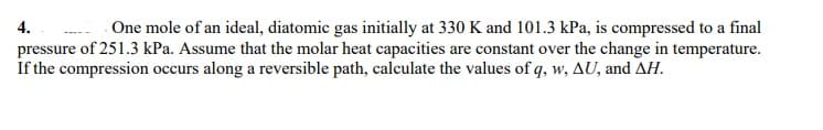 One mole of an ideal, diatomic gas initially at 330 K and 101.3 kPa, is compressed to a final
pressure of 251.3 kPa. Assume that the molar heat capacities are constant over the change in temperature.
If the compression occurs along a reversible path, calculate the values of q, w, AU, and AH.
4.
