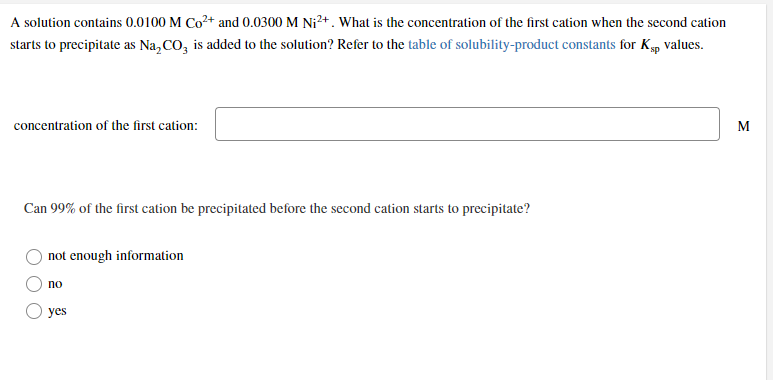 A solution contains 0.0100 M Co+ and 0.0300 M Ni²+ . What is the concentration of the first cation when the second cation
starts to precipitate as Na, CO, is added to the solution? Refer to the table of solubility-product constants for Kp values.
concentration of the first cation:
M
Can 99% of the first cation be precipitated before the second cation starts to precipitate?
not enough information
no
yes
