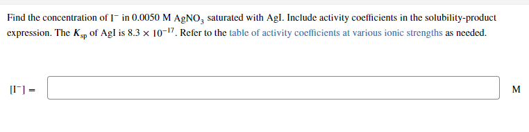 Find the concentration of I- in 0.0050 M AGNO, saturated with Agl. Include activity coefficients in the solubility-product
expression. The Kp of Agl is 8.3 x 10-17. Refer to the table of activity coefficients at various ionic strengths as needed.
[I-] =
