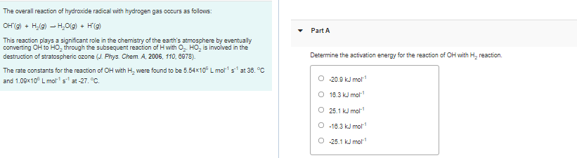 The overall reaction of hydroxide radical with hydrogen gas occurs as follows:
OH'g) + H,(g) – H0(g) + H'(g)
Part A
This reaction plays a significant role in the chemistry of the earth's atmosphere by eventually
converting OH to HO, through the subsequent reaction of H with O,. HO, is involved in the
destruction of stratospheric ozone (J. Phys. Chem. A, 2006, 110, 6978).
Determine the activation energy for the reaction of OH with H, reaction.
The rate constants for the reaction of OH with H, were found to be 5.54x10 L mol s at 36. C
and 1.09x10 L molrs at -27. °C.
-20.9 kJ mol1
O 18.3 kJ mol1
O 25.1 kJ mol
O -18.3 kJ mol
O 25.1 kJ mol
