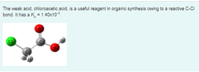 The weak acid, chloroacetic acid, is a useful reagent in organic synthesis owing to a reactive C-CI
bond. It has a K. =1.40x103.
