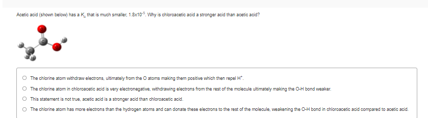 Acetic acid (shown below) has a K, that is much smaller, 1.8x10. Why is chloroacetic acid a stronger acid than acetic acid?
The chlorine atom withdraw electrons, ultimately from the O atoms making them positive which then repel H*.
The chlorine atom in chloroacetic acid is very electronegative, withdrawing electrons from the rest of the molecule ultimately making the O-H bond weaker.
O This statement is not true, acetic acid is a stronger acid than chloroacetic acid.
O The chlorine atom has more electrons than the hydrogen atoms and can donate these electrons to the rest of the molecule, weakening the O-H bond in chloroacetic acid compared to acetic acid.
