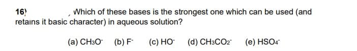 16)
retains it basic character) in aqueous solution?
Which of these bases is the strongest one which can be used (and
(a) CH3O (b) F
(c) HO
(d) CH3CO2
(e) HSO4
