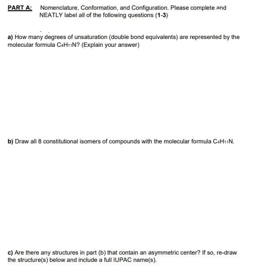 PART A: Nomenclature, Conformation, and Configuration. Please complete and
NEATLY label all of the following questions (1-3)
a) How many degrees of unsaturation (double bond equivalents) are represented by the
molecular formula C«H11N? (Explain your answer)
b) Draw all 8 constitutional isomers of compounds with the molecular formula C4H11N.
c) Are there any structures in part (b) that contain an asymmetric center? If so, re-draw
the structure(s) below and include a full IUPAC name(s).
