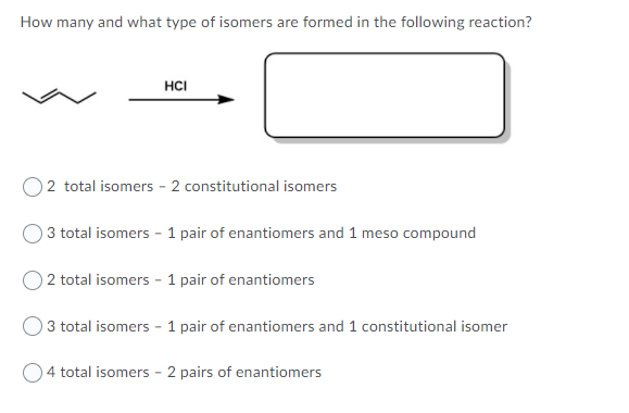 How many and what type of isomers are formed in the following reaction?
HCI
O2 total isomers - 2 constitutional isomers
3 total isomers - 1 pair of enantiomers and 1 meso compound
2 total isomers - 1 pair of enantiomers
3 total isomers - 1 pair of enantiomers and 1 constitutional isomer
4 total isomers - 2 pairs of enantiomers
