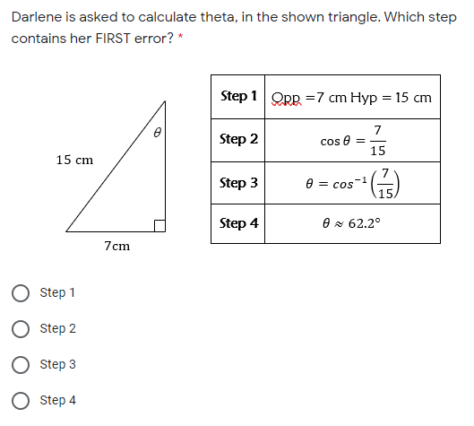 Darlene is asked to calculate theta, in the shown triangle. Which step
contains her FIRST error? *
Step 1 QRR =7 cm Hyp = 15 cm
7
Step 2
cos e
15
15 cm
Step 3
7
-1
= CoS
15
Step 4
O x 62,2°
7cm
Step 1
Step 2
Step 3
O step 4
