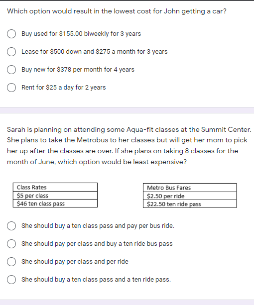 Which option would result in the lowest cost for John getting a car?
Buy used for $155.00 biweekly for 3 years
Lease for $500 down and $275 a month for 3 years
Buy new for $378 per month for 4 years
Rent for $25 a day for 2 years
Sarah is planning on attending some Aqua-fit classes at the Summit Center.
She plans to take the Metrobus to her classes but will get her mom to pick
her up after the classes are over. If she plans on taking 8 classes for the
month of June, which option would be least expensive?
Metro Bus Fares
$2.50 per ride
$22.50 ten ride pass
Class Rates
$5 per class
$46 ten class pass
She should buy a ten class pass and pay per bus ride.
She should pay per class and buy a ten ride bus pass
She should pay per class and per ride
She should buy a ten class pass and a ten ride pass.
