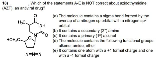 Which of the statements A-E is NOT correct about azidothymidine
18)
(AZT), an antiviral drug?
(a) The molecule contains a sigma bond formed by the
overlap of a nitrogen sp orbital with a nitrogen sp?
H3C.
NH
orbital
(b) It contains a secondary (2°) amine
(c) It contains a primary (1°) alcohol
(d) The molecule contains the following functional groups:
alkene, amide, ether
(e) It contains one atom with a +1 formal charge and one
with a -1 formal charge
HOH2C-
N=N=N
