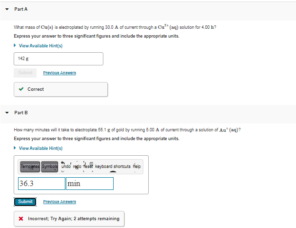 Part A
What mass of Cu(s) is electroplated by running 30.0 A of current through a Cu* (aq) solution for 4.00 h?
Express your answer to three significant figures and include the appropriate units.
• View Available Hint(s)
142 g
Submit
Prevloue Anewere
v Correct
Part B
How many minutes will it take to electroplate 55.1 g of gold by running 5.00 A of current through a solution of Au* (aq)?
Express your answer to three significant figures and include the appropriate units.
• View Available Hint(s)
Tempjetes Symbole undo rego teset keyboard shortouts Heip
36.3
min
Submit
Prevloue Anewers
X Incorrect; Try Again; 2 attempts remaining
