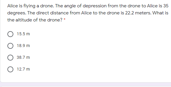 Alice is flying a drone. The angle of depression from the drone to Alice is 35
degrees. The direct distance from Alice to the drone is 22.2 meters. What is
the altitude of the drone? *
15.5 m
18.9 m
38.7 m
O 12.7 m
