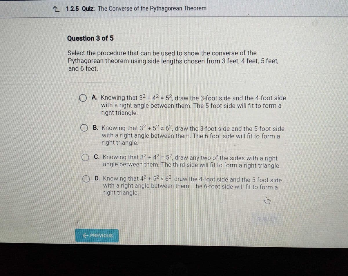 L 1.2.5 Quiz: The Converse of the Pythagorean Theorem
Question 3 of 5
Select the procedure that can be used to show the converse of the
Pythagorean theorem using side lengths chosen from 3 feet, 4 feet, 5 feet,
and 6 feet.
O A. Knowing that 32 + 42 = 52, draw the 3-foot side and the 4-foot side
with a right angle between them. The 5-foot side will fit to form a
right triangle.
B. Knowing that 32 + 5 6², draw the 3-foot side and the 5-foot side
with a right angle between them. The 6-foot side will fit to form a
right triangle.
C. Knowing that 32 + 42 = 52, draw any two of the sides with a right
angle between them. The third side will fit to form a right triangle.
D. Knowing that 42 + 52 < 62, draw the 4-foot side and the 5-foot side
with a right angle between them. The 6-foot side will fit to form a
right triangle.
SUBWT
PREVIOUS
