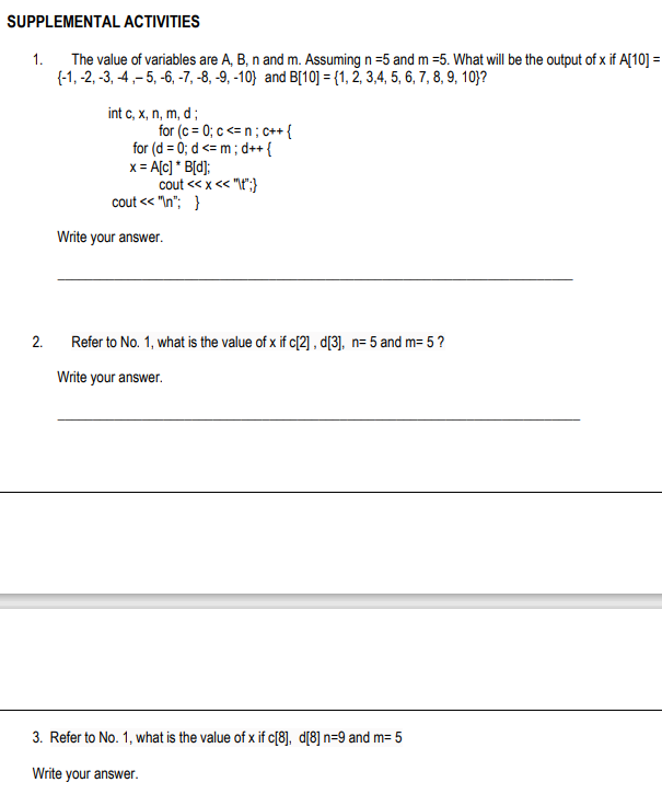 SUPPLEMENTAL ACTIVITIES
1.
The value of variables are A, B, n and m. Assuming n =5 and m =5. What will be the output of x if A[10] =
{-1, -2, -3, -4,- 5, -6, -7, -8, -9, -10} and B[10] = {1, 2, 3,4, 5, 6, 7, 8, 9, 10}?
int c, x, n, m, d;
for (c = 0; c <= n ; c++ {
for (d = 0; d <= m; d++ {
x = A[c] * B[d];
cout <« x<< "t";}
cout << "In"; }
Write your answer.
2.
Refer to No. 1, what is the value of x if c[2] , d[3], n= 5 and m= 5?
Write your answer.
3. Refer to No. 1, what is the value of x if c[8], d[8] n=9 and m= 5
Write your answer.
