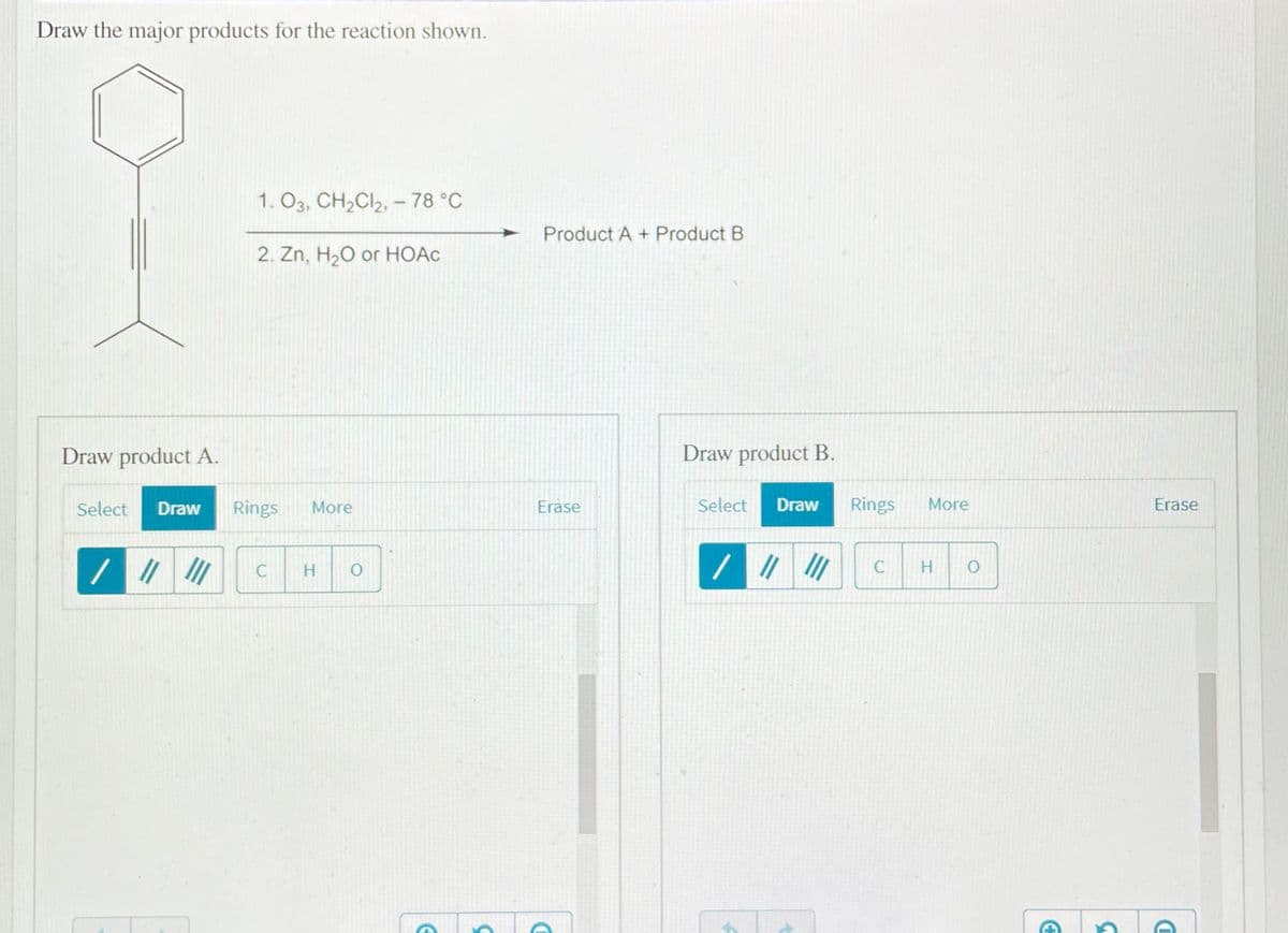 Draw the major products for the reaction shown.
1. O3, CH2CI2, – 78 °C
Product A + Product B
2. Zn, H20 or HOẠC
Draw product A.
Draw product B.
Select
Draw
Rings
More
Erase
Select
Draw
Rings
More
Erase
H.
