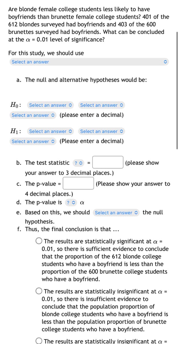 Are blonde female college students less likely to have
boyfriends than brunette female college students? 401 of the
612 blondes surveyed had boyfriends and 403 of the 600
brunettes surveyed had boyfriends. What can be concluded
at the a= 0.01 level of significance?
For this study, we should use
Select an answer
a. The null and alternative hypotheses would be:
Ho: Select an answer
Select an answer
Select an answer (please enter a decimal)
H₁: Select an answer
Select an answer
Select an answer (Please enter a decimal)
b. The test statistic ? =
(please show
your answer to 3 decimal places.)
c. The p-value =
(Please show your answer to
4 decimal places.)
d. The p-value is ? a
e. Based on this, we should Select an answer the null
hypothesis.
f. Thus, the final conclusion is that ...
The results are statistically significant at a =
0.01, so there is sufficient evidence to conclude
that the proportion of the 612 blonde college
students who have a boyfriend is less than the
proportion of the 600 brunette college students
who have a boyfriend.
The results are statistically insignificant at a =
0.01, so there is insufficient evidence to
conclude that the population proportion of
blonde college students who have a boyfriend is
less than the population proportion of brunette
college students who have a boyfriend.
The results are statistically insignificant at a =