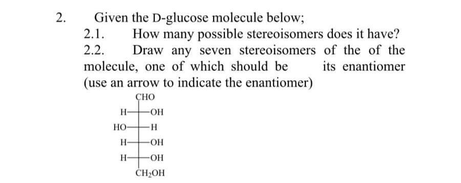 2.
Given the D-glucose molecule below;
How many possible stereoisomers does it have?
Draw any seven stereoisomers of the of the
molecule, one of which should be its enantiomer
2.1.
2.2.
(use an arrow to indicate the enantiomer)
CHO
H-
HO-
H-
H-
-OH
H
-OH
-OH
CH₂OH