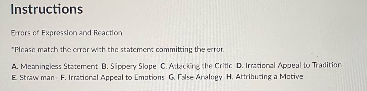 Instructions
Errors of Expression and Reaction
*Please match the error with the statement committing the error.
A. Meaningless Statement B. Slippery Slope C. Attacking the Critic D. Irrational Appeal to Tradition
E. Straw man F. Irrational Appeal to Emotions G. False Analogy H. Attributing a Motive
