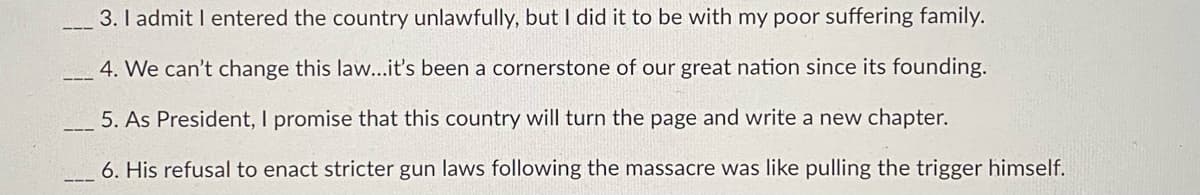 3. I admit I entered the country unlawfully, but I did it to be with my poor suffering family.
4. We can't change this law...it's been a cornerstone of our great nation since its founding.
5. As President, I promise that this country will turn the page and write a new chapter.
6. His refusal to enact stricter gun laws following the massacre was like pulling the trigger himself.

