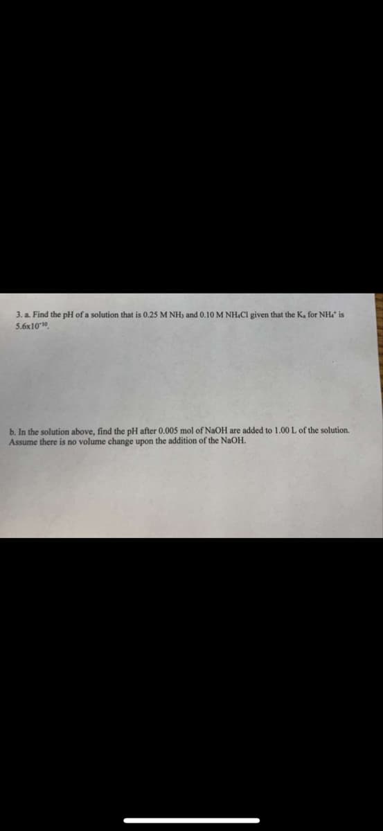 3. a. Find the pH of a solution that is 0.25 M NH3 and 0.10 M NH4Cl given that the K, for NH4 is
5.6x10-10
b. In the solution above, find the pH after 0.005 mol of NaOH are added to 1.00 L of the solution.
Assume there is no volume change upon the addition of the NaOH.