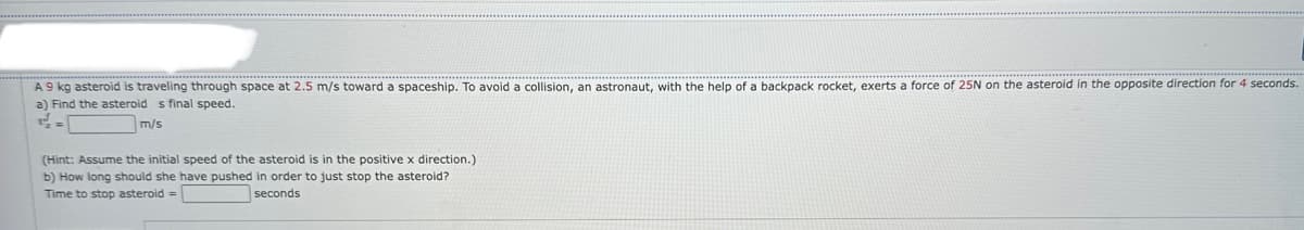 A 9 kg asteroid is traveling through space at 2.5 m/s toward a spaceship. To avoid a collision, an astronaut, with the help of a backpack rocket, exerts a force of 25N on the asteroid in the opposite direction for 4 seconds.
a) Find the asteroid s final speed.
m/s
(Hint: Assume the initial speed of the asteroid is in the positive x direction.)
b) How long should she have pushed in order to just stop the asteroid?
Time to stop asteroid =
seconds