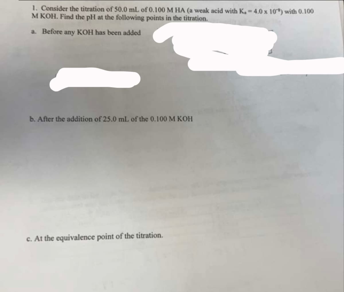 1. Consider the titration of 50.0 mL of 0.100 M HA (a weak acid with K. - 4.0 x 10) with 0.100
M KOH. Find the pH at the following points in the titration.
a. Before any KOH has been added
b. After the addition of 25.0 mL of the 0.100 M KOH
c. At the equivalence point of the titration.