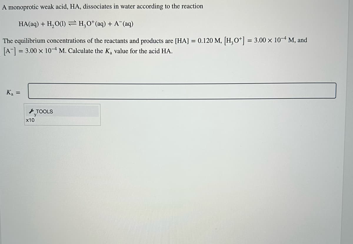 A monoprotic weak acid, HA, dissociates in water according to the reaction
HA(aq) + H₂O(1) H₂O+ (aq) + A (aq)
The equilibrium concentrations of the reactants and products are [HA] = 0.120 M, [H3O+] = 3.00 × 10-4 M, and
[A-] = 3.00 x 10-4 M. Calculate the K₂ value for the acid HA.
K₁ =
x10
=
TOOLS