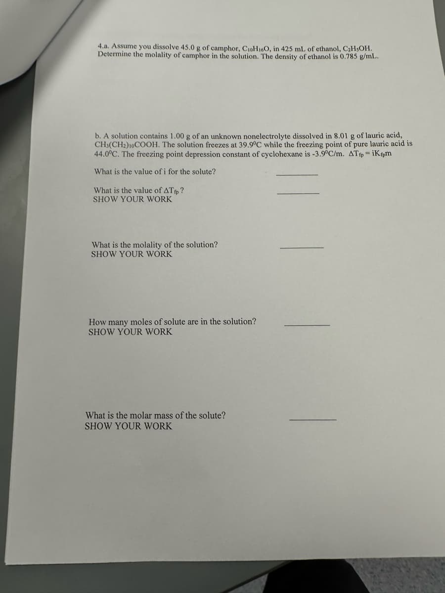 4.a. Assume you dissolve 45.0 g of camphor, CioH160, in 425 mL of ethanol, C₂H5OH.
Determine the molality of camphor in the solution. The density of ethanol is 0.785 g/mL.
b. A solution contains 1.00 g of an unknown nonelectrolyte dissolved in 8.01 g of lauric acid,
CH3(CH2) 10COOH. The solution freezes at 39.9°C while the freezing point of pure lauric acid is
44.0°C. The freezing point depression constant of cyclohexane is -3.9°C/m. ATfp = iKfpm
What is the value of i for the solute?
What is the value of ATfp?
SHOW YOUR WORK
What is the molality of the solution?
SHOW YOUR WORK
How many moles of solute are in the solution?
SHOW YOUR WORK
What is the molar mass of the solute?
SHOW YOUR WORK