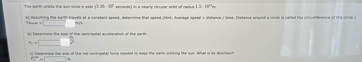 The earth orbits the sun once a year (3.16 107 seconds) in a nearly circular orbit of radius 1.5-10¹¹m.
a) Assuming the earth travels at a constant speed, determine that speed. (Hint: Average speed distance / time. Distance around a circle is called the circumference of the circle.)
VEarth =
m/s
b) Determine the size of the centripetal acceleration of the earth.
m
ac =
c) Determine the size of the net centripetal force needed to keep the earth orbiting the sun. What is its direction?
Fret
N