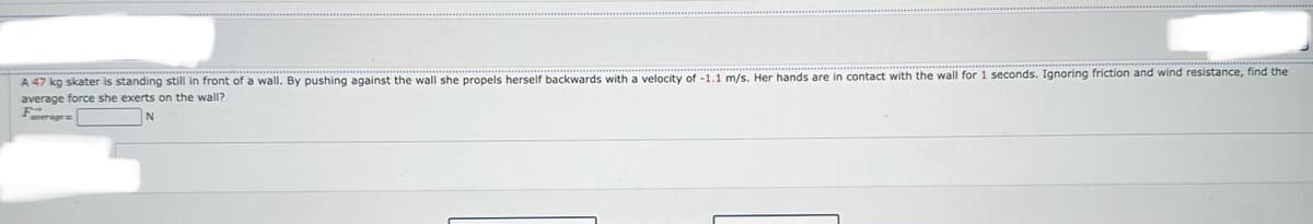 A 47 kg skater is standing still in front of a wall. By pushing against the wall she propels herself backwards with a velocity of -1.1 m/s. Her hands are in contact with the wall for 1 seconds. Ignoring friction and wind resistance, find the
average force she exerts on the wall?
Faverage