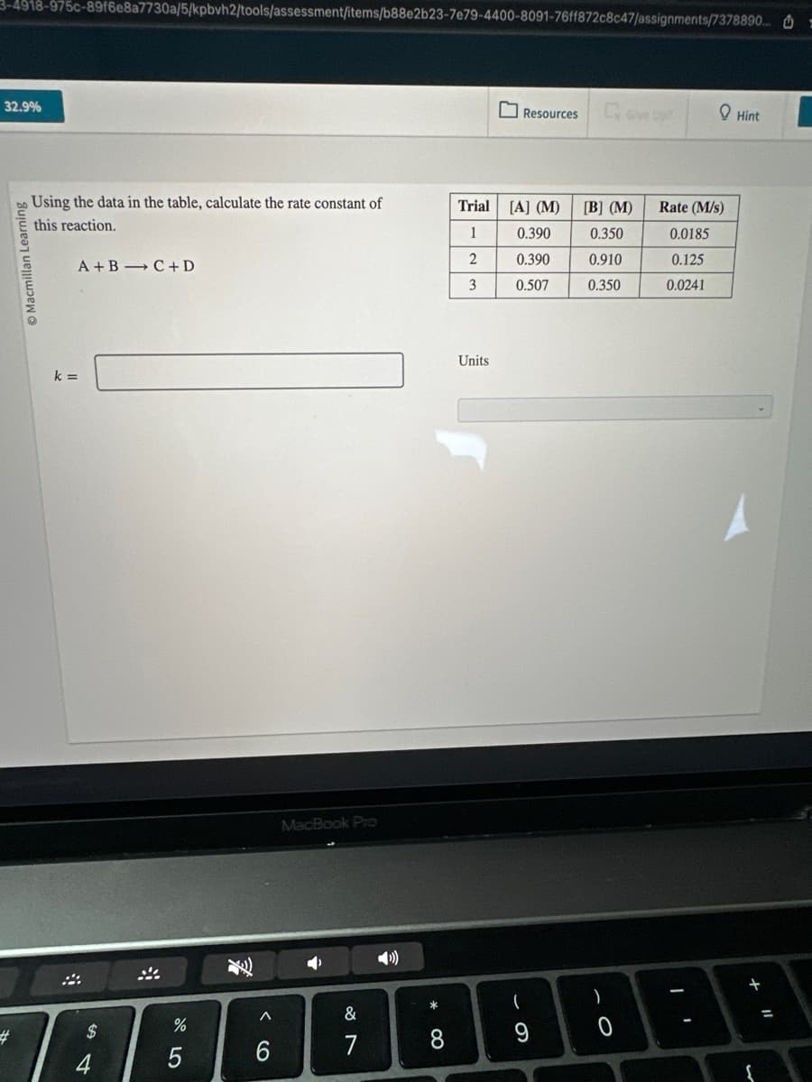 3-4918-975c-89f6e8a7730a/5/kpbvh2/tools/assessment/items/b88e2b23-7e79-4400-8091-76ff872c8c47/assignments/7378890.. =
32.9%
#
Ⓒ Macmillan Learning
Using the data in the table, calculate the rate constant of
this reaction.
A+B C + D
k=
$
4
%
5
F
<
6
MacBook Pro
A
&
7
* CO
8
Trial [A] (M)
1
2
3
Units
Resources
0.390
0.390
0.507
(
19
[B] (M)
0.350
0.910
0.350
-0
)
Rate (M/s)
0.0185
0.125
0.0241
Hint
{