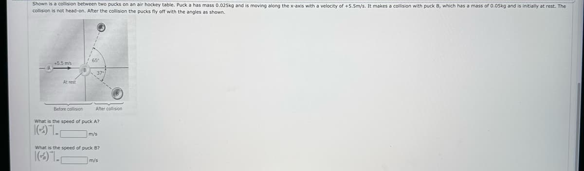 Shown is a collision between two pucks on an air hockey table. Puck a has mass 0.025kg and is moving along the x-axis with a velocity of +5.5m/s. It makes a collision with puck B, which has a mass of 0.05kg and is initially at rest. The
collision is not head-on. After the collision the pucks fly off with the angles as shown.
+5.5 m/s
At rest
Before collision
65
37-
After collision
What is the speed of puck A?
(4)
m/s
What is the speed of puck B?
(4)
m/s
