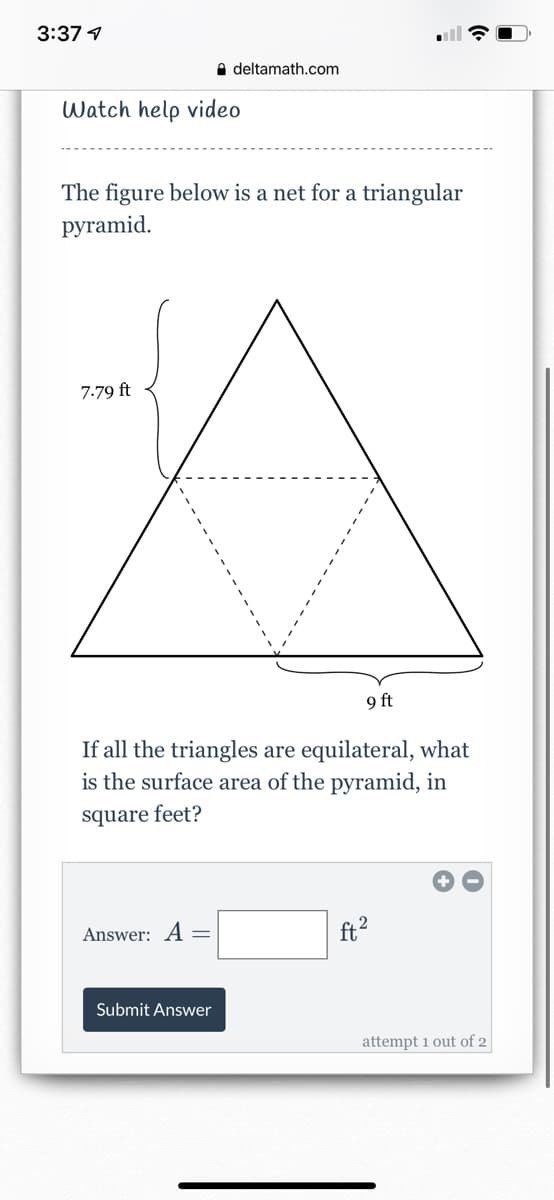 3:37 4
A deltamath.com
Watch help video
The figure below is a net for a triangular
рyramid.
7.79 ft
9 ft
If all the triangles are equilateral, what
is the surface area of the pyramid, in
square feet?
Answer: A =
ft?
Submit Answer
attempt 1 out of 2
