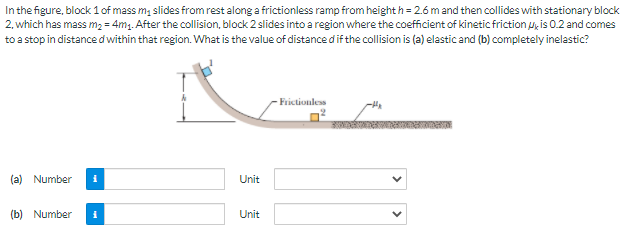 In the figure, block 1 of mass m, slides from rest along a frictionless ramp from height h = 2.6 m and then collides with stationary block
2, which has mass m2 = 4m1. After the collision, block 2 slides into a region where the coefficient of kinetic friction u, is 02 and comes
to a stop in distance d within that region. What is the value of distance dif the collision is (a) elastic and (b) completely inelastic?
Frictionless
(a) Number
Unit
(b) Number
Unit
