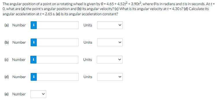 The angular position of a point on a rotating wheel is given by e = 4.65+ 4.52t2 + 3.90t, where e is in radians and tis in seconds. Att =
0, what are (a) the point's angular position and (b) its angular velocity? (c) What is its angular velocity at t = 4.30 s? (d) Calculate its
angular acceleration at t = 2.65 s. (e) Is its angular acceleration constant?
(a) Number i
Units
(b) Number
Units
(c) Number
i
Units
(d) Number
Units
(e) Number
>

