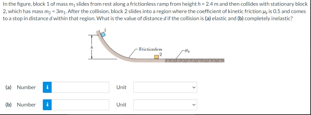 In the figure, block 1 of mass m slides from rest along a frictionless ramp from height h = 2.4 m and then collides with stationary block
2, which has mass m2 = 3m1. After the collision, block 2 slides into a region where the coefficient of kinetic friction uy is 0.5 and comes
to a stop in distance d within that region. What is the value of distance d if the collision is (a) elastic and (b) completely inelastic?
Frictionless
2
(a) Number
i
Unit
(b) Number
i
Unit
