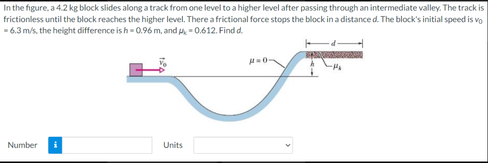 In the figure, a 4.2 kg block slides along a track from one level to a higher level after passing through an intermediate valley. The track is
frictionless until the block reaches the higher level. There a frictional force stops the block in a distance d. The block's initial speed is vo
= 6.3 m/s, the height difference is h = 0.96 m, and Hk = 0.612. Find d.
H = 0-
Number
Units
