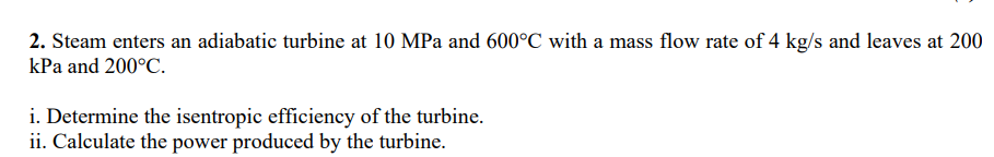 2. Steam enters an adiabatic turbine at 10 MPa and 600°C with a mass flow rate of 4 kg/s and leaves at 200
kPa and 200°C.
i. Determine the isentropic efficiency of the turbine.
ii. Calculate the power produced by the turbine.