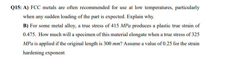 Q15: A) FCC metals are often recommended for use at low temperatures, particularly
when any sudden loading of the part is expected. Explain why.
B) For some metal alloy, a true stress of 415 MPa produces a plastic true strain of
0.475. How much will a specimen of this material elongate when a true stress of 325
MPa is applied if the original length is 300 mm? Assume a value of 0.25 for the strain
hardening exponent.