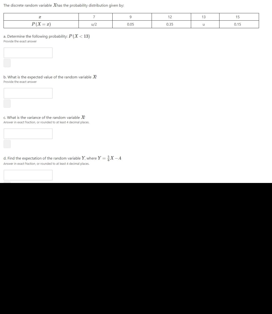 The discrete random variable Xhas the probability distribution given by:
7
9
12
13
15
P(X=x)
u/2
0.05
0.35
0.15
u
a. Determine the following probability: P(X < 13)
Provide the exact answer
b. What is the expected value of the random variable X
Provide the exact answer
c. What is the variance of the random variable X
Answer in exact fraction, or rounded to at least 4 decimal places.
d. Find the expectation of the random variable Y, where Y =X -4
Answer in exact fraction, or rounded to at least 4 decimal places.
