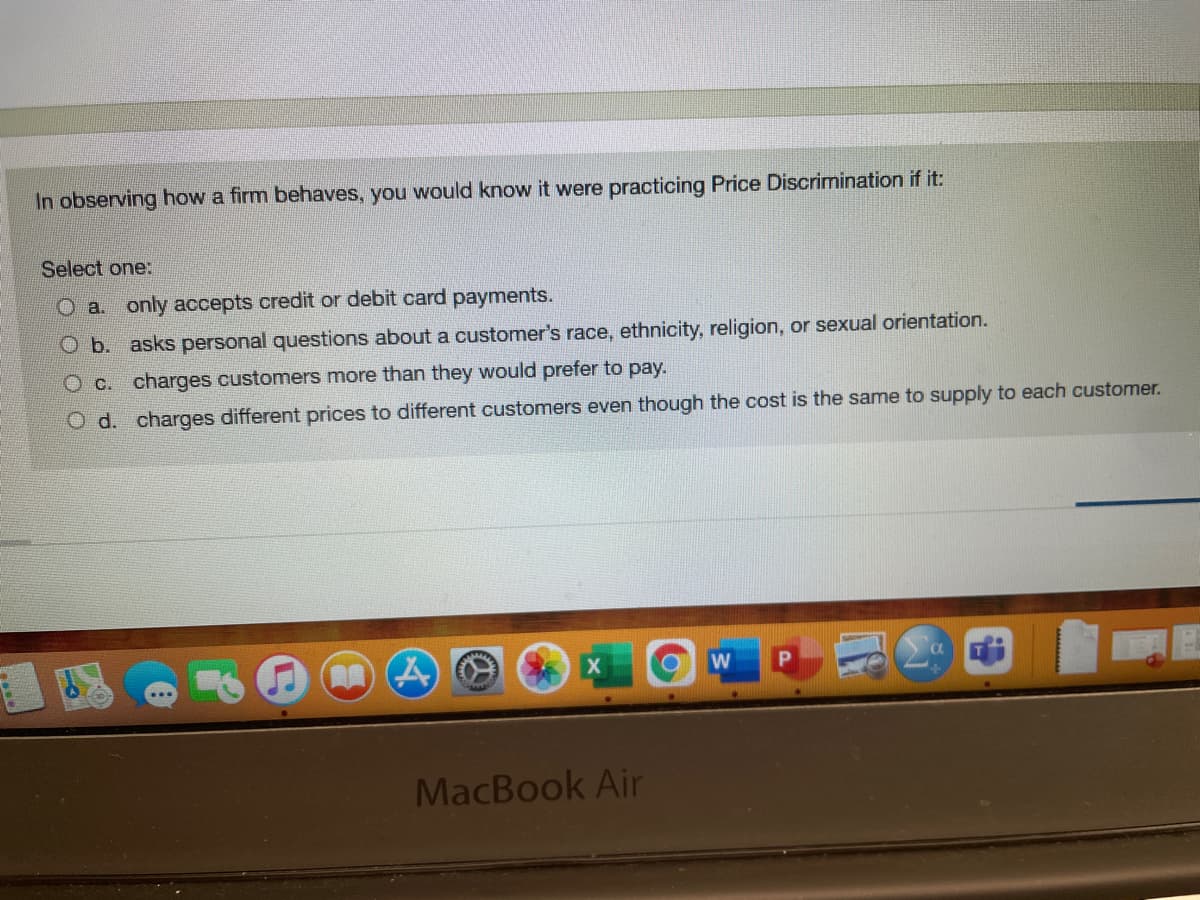 In observing how a firm behaves, you would know it were practicing Price Discrimination if it:
Select one:
O a. only accepts credit or debit card payments.
O b. asks personal questions about a customer's race, ethnicity, religion, or sexual orientation.
O c. charges customers more than they would prefer to pay.
O d. charges different prices to different customers even though the cost is the same to supply to each customer.
X
MacBook Air
