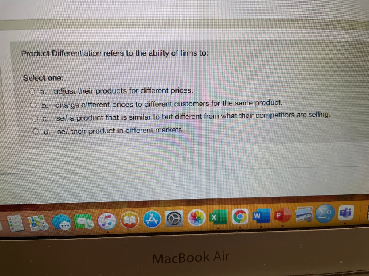 Product Differentiation refers to the ability of firms to:
Select one:
O a. adjust their products for different prices.
O b. charge different prices to different customers for the same product.
C.
sell a product that is similar to but different from what their competitors are selling.
O d. sell their product in different markets.
MacBook Air
