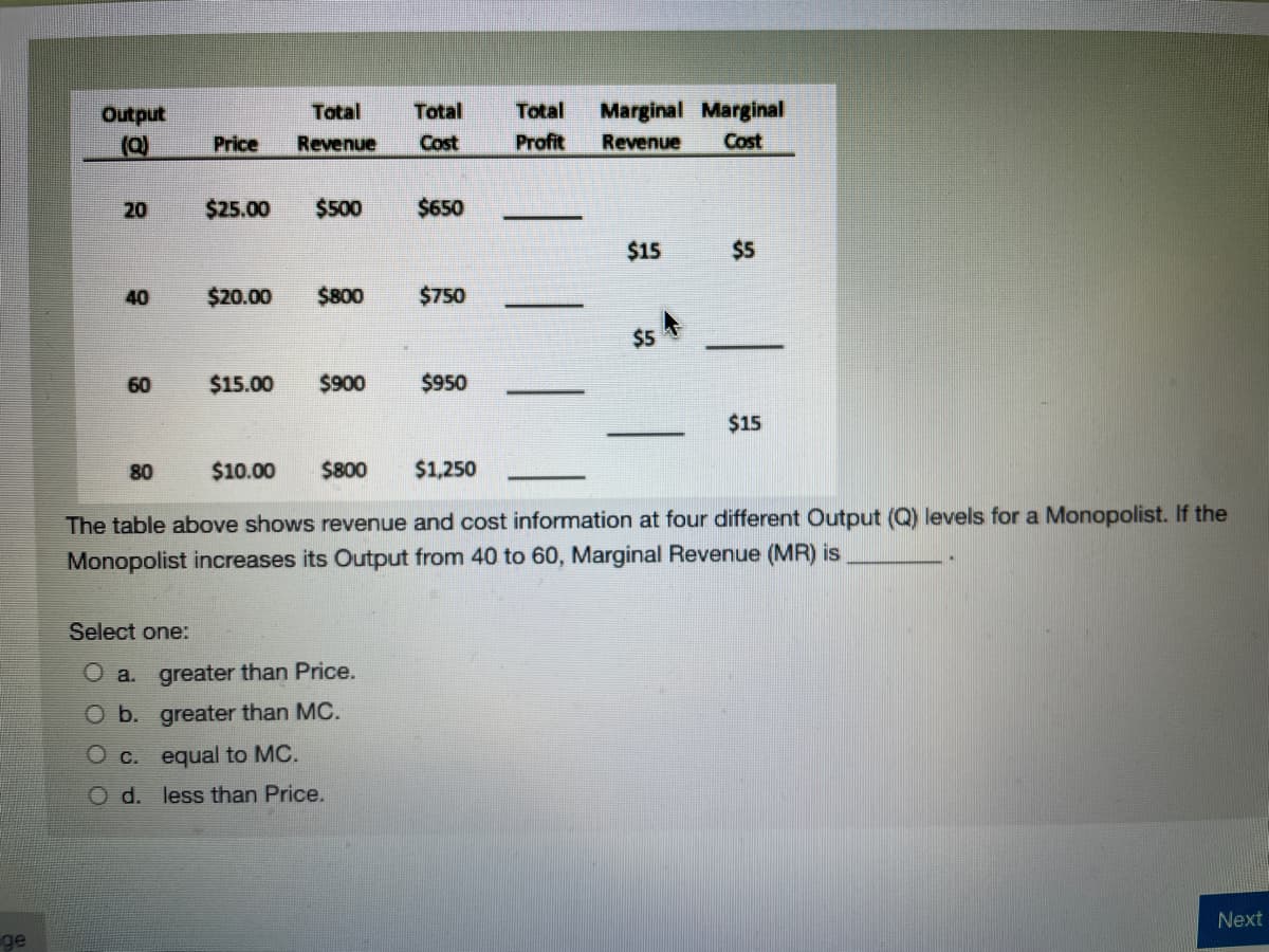 Total
Total
Total
Marginal Marginal
andano
(a)
Price
Revenue
Cost
Profit
Revenue
Cost
20
$25.00
$500
$650
$15
$5
40
$20.00
$800
$750
$5
60
$15.00
$900
$950
$15
80
$10.00
$800
$1,250
The table above shows revenue and cost information at four different Output (Q) levels for a Monopolist. If the
Monopolist increases its Output from 40 to 60, Marginal Revenue (MR) is
Select one:
O a. greater than Price.
O b. greater than MC.
O c. equal to MC.
O d. less than Price.
Next
ge
