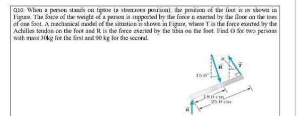 Q10: When a person stands on tiptoe (a strenuous position), the position of the foot is as shown in
Figure. The force of the weight of a person is supported by the force n exerted by the floor on the toes
of one foot. A mechanical model of the situation is shown in Figure, where T is the force exerted by the
Achilles tendon on the foot and R is the force exerted by the tibia on the foot. Find O for two persons
with mass 30kg for the first and 90 kg for the second.
18.0 cm
25.0 cm
