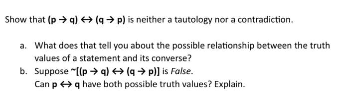 Show that (p →q) → (q→p) is neither a tautology nor a contradiction.
a. What does that tell you about the possible relationship between the truth
values of a statement and its converse?
b. Suppose ~[(pq) → (q→ p)] is False.
Can p q have both possible truth values? Explain.